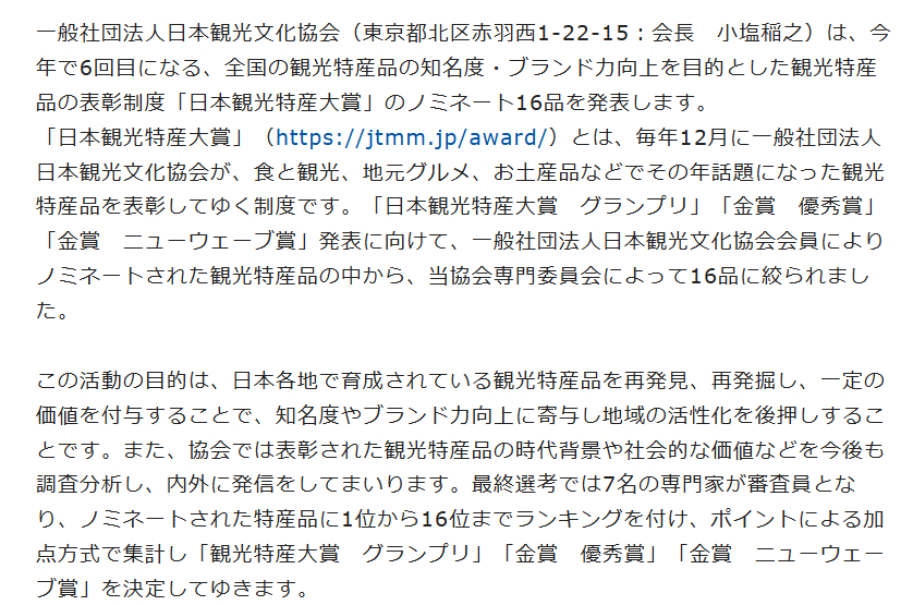 一般社団法人日本観光文化協会（東京都北区赤羽西1-22-15：会長　小塩稲之）は、今年で6回目になる、全国の観光特産品の知名度・ブランド力向上を目的とした観光特産品の表彰制度「日本観光特産大賞」のノミネート16品を発表します。
「日本観光特産大賞」（https://jtmm.jp/award/）とは、毎年12月に一般社団法人日本観光文化協会が、食と観光、地元グルメ、お土産品などでその年話題になった観光特産品を表彰してゆく制度です。「日本観光特産大賞　グランプリ」「金賞　優秀賞」「金賞　ニューウェーブ賞」発表に向けて、一般社団法人日本観光文化協会会員によりノミネートされた観光特産品の中から、当協会専門委員会によって16品に絞られました。